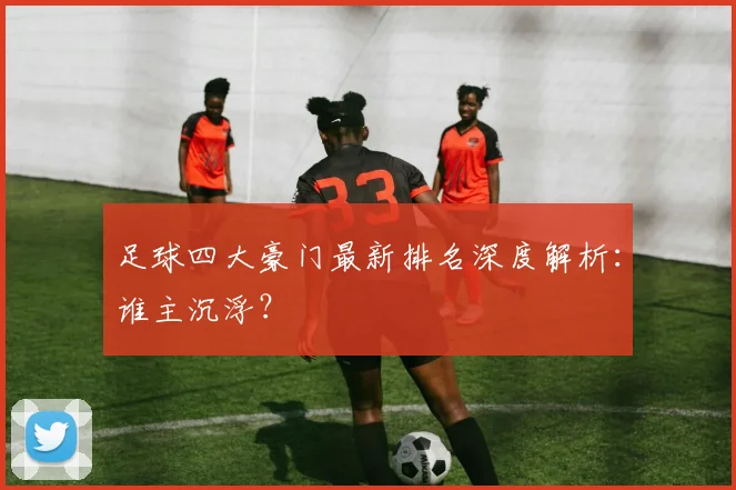 足球四大豪门最新排名深度解析：谁主沉浮？