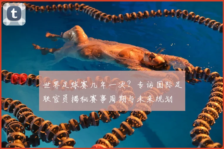 世界足球赛几年一次？专访国际足联官员揭秘赛事周期与未来规划