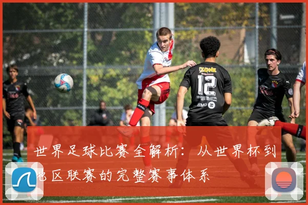 世界足球比赛全解析:从世界杯到地区联赛的完整赛事体系