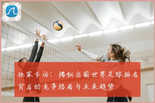 独家专访:揭秘当前世界足球排名背后的竞争格局与未来趋势