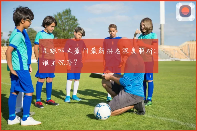 足球四大豪门最新排名深度解析：谁主沉浮？