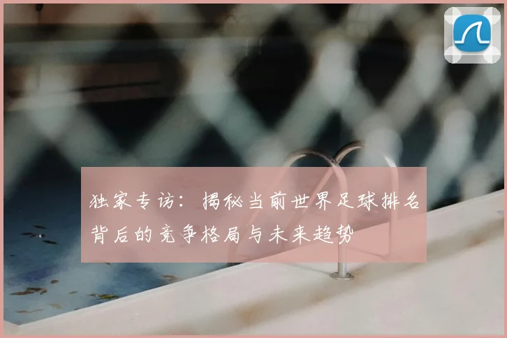 独家专访:揭秘当前世界足球排名背后的竞争格局与未来趋势